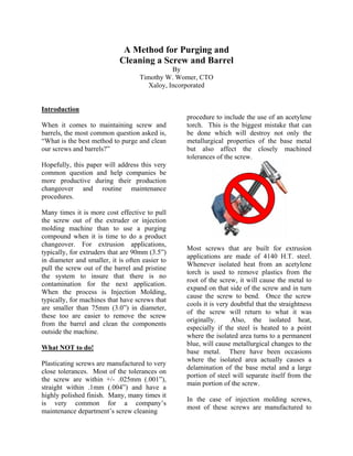 A Method for Purging and
                            Cleaning a Screw and Barrel
                                               By
                                    Timothy W. Womer, CTO
                                       Xaloy, Incorporated


Introduction
                                                  procedure to include the use of an acetylene
When it comes to maintaining screw and            torch. This is the biggest mistake that can
barrels, the most common question asked is,       be done which will destroy not only the
“What is the best method to purge and clean       metallurgical properties of the base metal
our screws and barrels?”                          but also affect the closely machined
                                                  tolerances of the screw.
Hopefully, this paper will address this very
common question and help companies be
more productive during their production
changeover and routine maintenance
procedures.

Many times it is more cost effective to pull
the screw out of the extruder or injection
molding machine than to use a purging
compound when it is time to do a product
changeover. For extrusion applications,
                                                  Most screws that are built for extrusion
typically, for extruders that are 90mm (3.5”)
                                                  applications are made of 4140 H.T. steel.
in diameter and smaller, it is often easier to
                                                  Whenever isolated heat from an acetylene
pull the screw out of the barrel and pristine
                                                  torch is used to remove plastics from the
the system to insure that there is no
                                                  root of the screw, it will cause the metal to
contamination for the next application.
                                                  expand on that side of the screw and in turn
When the process is Injection Molding,
                                                  cause the screw to bend. Once the screw
typically, for machines that have screws that
                                                  cools it is very doubtful that the straightness
are smaller than 75mm (3.0”) in diameter,
                                                  of the screw will return to what it was
these too are easier to remove the screw
                                                  originally.      Also, the isolated heat,
from the barrel and clean the components
                                                  especially if the steel is heated to a point
outside the machine.
                                                  where the isolated area turns to a permanent
                                                  blue, will cause metallurgical changes to the
What NOT to do!
                                                  base metal. There have been occasions
                                                  where the isolated area actually causes a
Plasticating screws are manufactured to very
                                                  delamination of the base metal and a large
close tolerances. Most of the tolerances on
                                                  portion of steel will separate itself from the
the screw are within +/- .025mm (.001”),
                                                  main portion of the screw.
straight within .1mm (.004”) and have a
highly polished finish. Many, many times it
                                                  In the case of injection molding screws,
is very common for a company’s
                                                  most of these screws are manufactured to
maintenance department’s screw cleaning
 