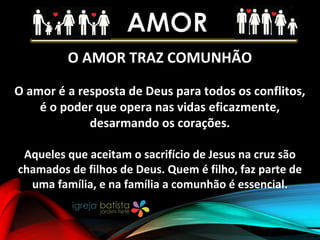 O AMOR TRAZ COMUNHÃO
O amor é a resposta de Deus para todos os conflitos,
é o poder que opera nas vidas eficazmente,
desarmando os corações.
Aqueles que aceitam o sacrifício de Jesus na cruz são
chamados de filhos de Deus. Quem é filho, faz parte de
uma família, e na família a comunhão é essencial.
 