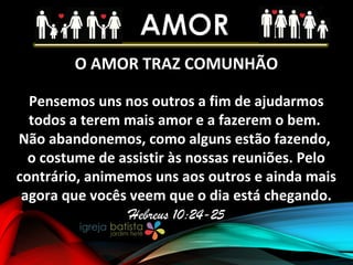 O AMOR TRAZ COMUNHÃO
Pensemos uns nos outros a fim de ajudarmos
todos a terem mais amor e a fazerem o bem.
Não abandonemos, como alguns estão fazendo,
o costume de assistir às nossas reuniões. Pelo
contrário, animemos uns aos outros e ainda mais
agora que vocês veem que o dia está chegando.
Hebreus 10:24-25
 