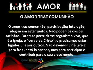 O AMOR TRAZ COMUNHÃO
O amor traz comunhão; participação; interação;
alegria em estar juntos. Não podemos crescer
sozinhos. Fazemos parte desse organismo vivo, que
é a igreja, o “corpo de Cristo”, e precisamos estar
ligados uns aos outros. Não devemos vir à igreja
para frequentá-la apenas, mas para participar e
contribuir para o seu crescimento.
 