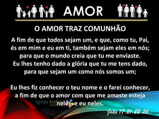 O AMOR TRAZ COMUNHÃO
A fim de que todos sejam um, e que, como tu, Pai,
és em mim e eu em ti, também sejam eles em nós;
para que o mundo creia que tu me enviaste.
Eu lhes tenho dado a glória que tu me tens dado,
para que sejam um como nós somos um;
Eu lhes fiz conhecer o teu nome e o farei conhecer,
a fim de que o amor com que me amaste esteja
neles, e eu neles.
João 17:21,22,26
 