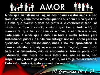 Ainda que eu falasse as línguas dos homens e dos anjos, e não
tivesse amor, seria como o metal que soa ou como o sino que tine.
E ainda que tivesse o dom de profecia, e conhecesse todos os
mistérios e toda a ciência, e ainda que tivesse toda a fé, de
maneira tal que transportasse os montes, e não tivesse amor,
nada seria. E ainda que distribuísse toda a minha fortuna para
sustento dos pobres, e ainda que entregasse o meu corpo para ser
queimado, e não tivesse amor, nada disso me aproveitaria. O
amor é sofredor, é benigno; o amor não é invejoso; o amor não
trata com leviandade, não se ensoberbece. Não se porta com
indecência, não busca os seus interesses, não se irrita, não
suspeita mal; Não folga com a injustiça, mas folga com a verdade;
Tudo sofre, tudo crê, tudo espera, tudo suporta.
(I Corintios 13:1-7)
 