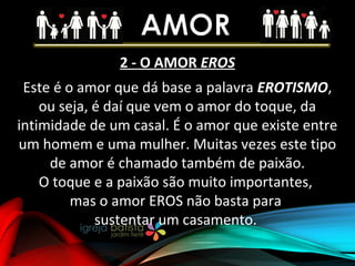 2 - O AMOR EROS
Este é o amor que dá base a palavra EROTISMO,
ou seja, é daí que vem o amor do toque, da
intimidade de um casal. É o amor que existe entre
um homem e uma mulher. Muitas vezes este tipo
de amor é chamado também de paixão.
O toque e a paixão são muito importantes,
mas o amor EROS não basta para
sustentar um casamento.
 
