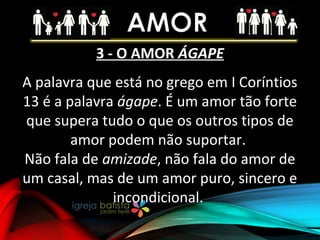 3 - O AMOR ÁGAPE
A palavra que está no grego em I Coríntios
13 é a palavra ágape. É um amor tão forte
que supera tudo o que os outros tipos de
amor podem não suportar.
Não fala de amizade, não fala do amor de
um casal, mas de um amor puro, sincero e
incondicional.
 