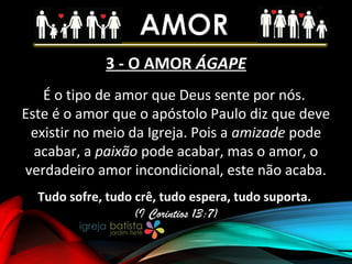 3 - O AMOR ÁGAPE
É o tipo de amor que Deus sente por nós.
Este é o amor que o apóstolo Paulo diz que deve
existir no meio da Igreja. Pois a amizade pode
acabar, a paixão pode acabar, mas o amor, o
verdadeiro amor incondicional, este não acaba.
Tudo sofre, tudo crê, tudo espera, tudo suporta.
(I Corintios 13:7)
 