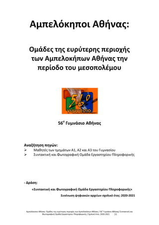 Αμπελόκηποι Αθήνας: Ομάδες της ευρύτερης περιοχής των Αμπελοκήπων Αθήνας / 56ο
Γυμνάσιο Αθήνας/ Συντακτική και
Φωτογραφική Ομάδα Εργαστηρίου Πληροφορικής / Σχολικό έτος: 2020-2021 [1]
Αμπελόκηποι Αθήνας:
Ομάδες της ευρύτερης περιοχής
των Αμπελοκήπων Αθήνας την
περίοδο του μεσοπολέμου
56ο
Γυμνάσιο Αθήνας
Αναζήτηση πηγών:
 Μαθητές των τμημάτων Α1, Α2 και Α3 του Γυμνασίου
 Συντακτική και Φωτογραφική Ομάδα Εργαστηρίου Πληροφορικής
- Δράση:
«Συντακτική και Φωτογραφική Ομάδα Εργαστηρίου Πληροφορικής»
Συνένωση ψηφιακών αρχείων σχολικό έτος: 2020-2021
 