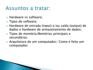 







Hardware vs software;
Tipos de software;
Hardware de entrada (input) e/ou saída (output) de
dados e hardware de armazenamento de dados;
Tipos de memória.Memórias principais e
secundárias.
Arquitetura de um computador/ Como é feito um
computador.

 