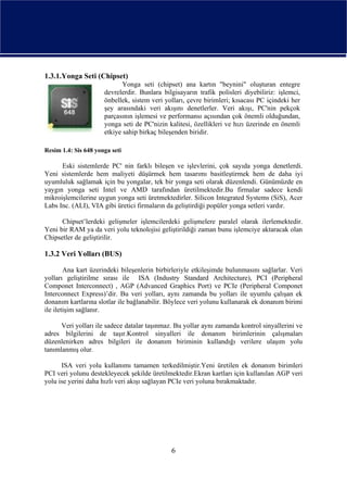 1.3.1.Yonga Seti (Chipset)
                             Yonga seti (chipset) ana kartın "beynini" oluşturan entegre
                      devrelerdir. Bunlara bilgisayarın trafik polisleri diyebiliriz: işlemci,
                      önbellek, sistem veri yolları, çevre birimleri; kısacası PC içindeki her
                      şey arasındaki veri akışını denetlerler. Veri akışı, PC'nin pekçok
                      parçasının işlemesi ve performansı açısından çok önemli olduğundan,
                      yonga seti de PC'nizin kalitesi, özellikleri ve hızı üzerinde en önemli
                      etkiye sahip birkaç bileşenden biridir.

Resim 1.4: Sis 648 yonga seti

      Eski sistemlerde PC' nin farklı bileşen ve işlevlerini, çok sayıda yonga denetlerdi.
Yeni sistemlerde hem maliyeti düşürmek hem tasarımı basitleştirmek hem de daha iyi
uyumluluk sağlamak için bu yongalar, tek bir yonga seti olarak düzenlendi. Günümüzde en
yaygın yonga seti Intel ve AMD tarafından üretilmektedir.Bu firmalar sadece kendi
mikroişlemcilerine uygun yonga seti üretmektedirler. Silicon Integrated Systems (SiS), Acer
Labs Inc. (ALI), VIA gibi üretici firmaların da geliştirdiği popüler yonga setleri vardır.

      Chipset’lerdeki gelişmeler işlemcilerdeki gelişmelere paralel olarak ilerlemektedir.
Yeni bir RAM ya da veri yolu teknolojisi geliştirildiği zaman bunu işlemciye aktaracak olan
Chipsetler de geliştirilir.

1.3.2 Veri Yolları (BUS)

        Ana kart üzerindeki bileşenlerin birbirleriyle etkileşimde bulunmasını sağlarlar. Veri
yolları geliştirilme sırası ile ISA (Industry Standard Architecture), PCI (Peripheral
Componet Interconnect) , AGP (Advanced Graphics Port) ve PCIe (Peripheral Componet
Interconnect Express)’dir. Bu veri yolları, aynı zamanda bu yolları ile uyumlu çalışan ek
donanım kartlarına slotlar ile bağlanabilir. Böylece veri yolunu kullanarak ek donanım birimi
ile iletişim sağlanır.

      Veri yolları ile sadece datalar taşınmaz. Bu yollar aynı zamanda kontrol sinyallerini ve
adres bilgilerini de taşır.Kontrol sinyalleri ile donanım birimlerinin çalışmaları
düzenlenirken adres bilgileri ile donanım biriminin kullandığı verilere ulaşım yolu
tanımlanmış olur.

      ISA veri yolu kullanımı tamamen terkedilmiştir.Yeni üretilen ek donanım birimleri
PCI veri yolunu destekleyecek şekilde üretilmektedir.Ekran kartları için kullanılan AGP veri
yolu ise yerini daha hızlı veri akışı sağlayan PCIe veri yoluna bırakmaktadır.




                                              6
 