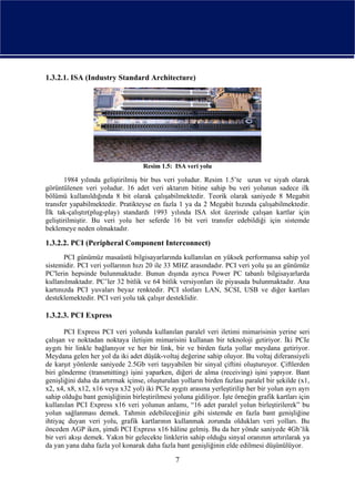 1.3.2.1. ISA (Industry Standard Architecture)




                                    Resim 1.5: ISA veri yolu

       1984 yılında geliştirilmiş bir bus veri yoludur. Resim 1.5’te uzun ve siyah olarak
görüntülenen veri yoludur. 16 adet veri aktarım bitine sahip bu veri yolunun sadece ilk
bölümü kullanıldığında 8 bit olarak çalışabilmektedir. Teorik olarak saniyede 8 Megabit
transfer yapabilmektedir. Pratikteyse en fazla 1 ya da 2 Megabit hızında çalışabilmektedir.
İlk tak-çalıştır(plug-play) standardı 1993 yılında ISA slot üzerinde çalışan kartlar için
geliştirilmiştir. Bu veri yolu her seferde 16 bit veri transfer edebildiği için sistemde
beklemeye neden olmaktadır.

1.3.2.2. PCI (Peripheral Component Interconnect)
       PCI günümüz masaüstü bilgisayarlarında kullanılan en yüksek performansa sahip yol
sistemidir. PCI veri yollarının hızı 20 ile 33 MHZ arasındadır. PCI veri yolu şu an günümüz
PC'lerin hepsinde bulunmaktadır. Bunun dışında ayrıca Power PC tabanlı bilgisayarlarda
kullanılmaktadır. PC’ler 32 bitlik ve 64 bitlik versiyonları ile piyasada bulunmaktadır. Ana
kartınızda PCI yuvaları beyaz renktedir. PCI slotları LAN, SCSI, USB ve diğer kartları
desteklemektedir. PCI veri yolu tak çalışır desteklidir.

1.3.2.3. PCI Express

       PCI Express PCI veri yolunda kullanılan paralel veri iletimi mimarisinin yerine seri
çalışan ve noktadan noktaya iletişim mimarisini kullanan bir teknoloji getiriyor. İki PCIe
aygıtı bir linkle bağlanıyor ve her bir link, bir ve birden fazla yollar meydana getiriyor.
Meydana gelen her yol da iki adet düşük-voltaj değerine sahip oluyor. Bu voltaj diferansiyeli
de karşıt yönlerde saniyede 2.5Gb veri taşıyabilen bir sinyal çiftini oluşturuyor. Çiftlerden
biri gönderme (transmitting) işini yaparken, diğeri de alma (receiving) işini yapıyor. Bant
genişliğini daha da artırmak içinse, oluşturulan yolların birden fazlası paralel bir şekilde (x1,
x2, x4, x8, x12, x16 veya x32 yol) iki PCIe aygıtı arasına yerleştirilip her bir yolun ayrı ayrı
sahip olduğu bant genişliğinin birleştirilmesi yoluna gidiliyor. İşte örneğin grafik kartları için
kullanılan PCI Express x16 veri yolunun anlamı, “16 adet paralel yolun birleştirilerek” bu
yolun sağlanması demek. Tahmin edebileceğiniz gibi sistemde en fazla bant genişliğine
ihtiyaç duyan veri yolu, grafik kartlarının kullanmak zorunda oldukları veri yolları. Bu
önceden AGP iken, şimdi PCI Express x16 hâline gelmiş. Bu da her yönde saniyede 4Gb’lik
bir veri akışı demek. Yakın bir gelecekte linklerin sahip olduğu sinyal oranının artırılarak ya
da yan yana daha fazla yol konarak daha fazla bant genişliğinin elde edilmesi düşünülüyor.

                                                7
 