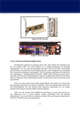Resim 1.6: PCI veri yolu




                                 Resim 1.7: PCIe veri yolları


1.3.2.4. AGP (Accelerated Graphics Port)

       Hızlandırılmış grafik port‘u anlamına gelen AGP, ekran kartları için kullanılan yeni
bir veri yoludur. AGP veri yolları Pentium II ve üstünü destekleyen ana kartlarda
bulunmaktadır. PCI veri yolu ile aralarındaki temel fark: AGP‘ler 128 KB’a varan büyük
grafik dokularını (texture) ekran kartı belleğinin dışında, sistem belleğinden de yararlanarak
işler. Bu sayede performansta artış sağlanır. AGP veri yolunun performansta bu şekilde bir
artış sağlamasına “Doğrudan Bellek Kullanımı” DIME (Direct Memory Execute) denir.
Ancak her AGP kartı bu özelliği kullanamaz. Bunun için bilgisayarda USB (Universal Serial
Bus)’nin yüklenmiş olması gerekmektedir; çünkü veri aktarımı bu mantık çerçevesine yakın
gelişmektedir.

      AGP veri yolunu sadece ekran kartları kullanmaktadır. Bu nedenle veri yolunun tüm
bant genişliği ekran kartları için çalışmış olmaktadır. Tüm bant genişliği sadece ekran kartı
için kullanıldığından, bu yolu kullanan ekran kartlarının performansı pci veri yolunu
kullanan ekran kartlarına nazaran oldukça yüksek olmaktadır.

       AGP veri yolu, standart olarak 66MHz bir saat frekansı ile çalışır. Bu çalışma hızı,
saat frekansının inen ve çıkan kenarları beraber kullanılarak AGP 2X şeklinde
geliştirilmiştir. Aynı anda birbiri ile çakışmayan birden fazla saat frekansı kullanılarak da
AGP 4X ve AGP 8X veri yoları kullanılmıştır.


                                              8
 