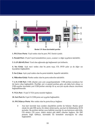 Resim 1.9: Kasa üzerindeki portlar

1. PS/2 Fare Portu: Yeşil renkte olan bu port, PS/2 fareler içindir.

2. Paralel Port: 25-pin’li port konnektörlere yazıcı, scanner ve diğer aygıtların takılabilir.

3. LAN (RJ-45) Port: Yerel alan ağlarında ağa bağlanmak için kullanılır.

4. Ses Girişi: Açık mavi renkte olan bu porta teyp, CD, DVD çalar ya da diğer ses
kaynakları bağlanabilir.

5. Ses Çıkışı: Açık yeşil renkte olan bu porta kulaklık, hoparlör takılabilir.

6. Mikrofon Girişi: Pembe renkte olan bu porta mikrofon takılabilir.

7 ve 8. USB Port: USB cihazlar yeni yeni yaygınlaşmaktadır. USB portlara neredeyse her
tür harici cihaz bağlanabilir. Özelliği, seri ve paralel portlara göre çok daha hızlı olması ve
USB aygıtlar üzerindeki yeni USB portları aracılığı ile uç uca çok sayıda cihazın zincirleme
bağlanabilmesidir.

9. VGA Port: 15-pin’li VGA porta monitör bağlanır.

10. Seri Port:Bu 9-pin’li COM porta seri aygıtlar bağlanabilir.

11. PS/2 Klavye Portu: Mor renkte olan bu porta klavye bağlanır.

             Ana kart üzerinde kasa içinden ulaşılabilen portlar da bulunur. Bunlar genel
             olarak iki adet IDE portu, bir disket sürücü portu, ana kart ile bütünleşikse SCSI
             portudur. Bu portlara takılan yassı kablolar aracılığı ile ana kartımıza sabit disk,
             CD sürücü, CD yazıcı, disket sürücü gibi dahili cihazları bağlarız. Bir IDE
             portuna bağlı kabloya, üzerindeki iki konnektör aracılığıyla iki cihaz
             bağlanabilir.


                                               10
 
