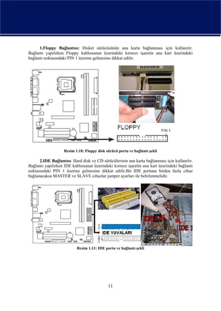 1.Floppy Bağlantısı: Disket sürücüsünün ana karta bağlanması için kullanılır.
Bağlantı yapılırken Floppy kablosunun üzerindeki kırmızı işaretin ana kart üzerindeki
bağlantı noktasındaki PIN 1 üzerine gelmesine dikkat edilir.




                   Resim 1.10: Floppy disk sürücü portu ve bağlantı şekli

      2.IDE Bağlantısı: Hard disk ve CD sürücülerinin ana karta bağlanması için kullanılır.
Bağlantı yapılırken IDE kablosunun üzerindeki kırmızı işaretin ana kart üzerindeki bağlantı
noktasındaki PIN 1 üzerine gelmesine dikkat edilir.Bir IDE portuna birden fazla cihaz
bağlanacaksa MASTER ve SLAVE cihazlar jumper ayarları ile belirlenmelidir.




                          Resim 1.11: IDE portu ve bağlantı şekli




                                            11
 