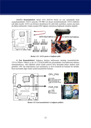 3.SATA Konnektörleri: Serial ATA (SATA) birimi ise son zamanlarda hızla
yaygınlaşmaktadır. SATA saniyede 150 MB veri akışını desteklemektedir. SATA kabloları
çok daha incedir. SATA ara birimini destekleyen bir sabit disk seçilirken, seçilen ana karta
da dikkat edilmelidir. Çünkü standart IDE bağlantı noktalarına bağlamak mümkün değildir.




                         Resim 1.12: SATA portu ve bağlantı şekli

      4. Fan Konnektörleri: Soğutucu fanların kablosunun takıldığı konnektörlerdir.
12V’ta 350mA~740mA ya da 1A~2.22A(26.64W)’de çalışmaktadır. Fan kablosunu takmayı
unutmamalısınız. Aksi takdirde sistem içinde yetersiz hava akışından dolayı anakart zarar
görebilir. CPU fan mikroişlemci için tasarlanmış ve devir kontrolü de bulunan bir türüdür.
Kasa üzerindeki diğer fanlar içinde konnektörler bulunur.




                     Resim 1.13: Fan konnektörleri ve bağlantı şekilleri




                                             12
 