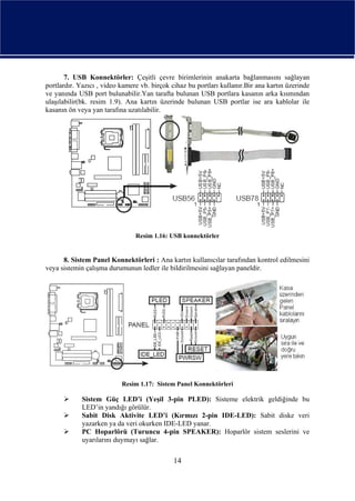 7. USB Konnektörler: Çeşitli çevre birimlerinin anakarta bağlanmasını sağlayan
portlardır. Yazıcı , video kamere vb. birçok cihaz bu portları kullanır.Bir ana kartın üzerinde
ve yanında USB port bulunabilir.Yan tarafta bulunan USB portlara kasanın arka kısmından
ulaşılabilir(bk. resim 1.9). Ana kartın üzerinde bulunan USB portlar ise ara kablolar ile
kasanın ön veya yan tarafına uzatılabilir.




                                Resim 1.16: USB konnektörler


      8. Sistem Panel Konnektörleri : Ana kartın kullanıcılar tarafından kontrol edilmesini
veya sistemin çalışma durumunun ledler ile bildirilmesini sağlayan paneldir.




                           Resim 1.17: Sistem Panel Konnektörleri

             Sistem Güç LED’i (Yeşil 3-pin PLED): Sisteme elektrik geldiğinde bu
             LED’in yandığı görülür.
             Sabit Disk Aktivite LED’i (Kırmızı 2-pin IDE-LED): Sabit diske veri
             yazarken ya da veri okurken IDE-LED yanar.
             PC Hoparlörü (Turuncu 4-pin SPEAKER): Hoparlör sistem seslerini ve
             uyarılarını duymayı sağlar.

                                              14
 