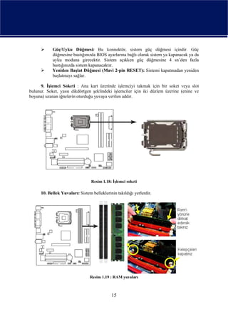 Güç/Uyku Düğmesi: Bu konnektör, sistem güç düğmesi içindir. Güç
            düğmesine bastığınızda BIOS ayarlarına bağlı olarak sistem ya kapanacak ya da
            uyku moduna girecektir. Sistem açıkken güç düğmesine 4 sn’den fazla
            bastığınızda sistem kapanacaktır.
            Yeniden Başlat Düğmesi (Mavi 2-pin RESET): Sistemi kapatmadan yeniden
            başlatmayı sağlar.

      9. İşlemci Soketi : Ana kart üzerinde işlemciyi takmak için bir soket veya slot
bulunur. Soket, yassı dikdörtgen şeklindeki işlemciler için iki düzlem üzerine (enine ve
boyuna) uzanan iğnelerin oturduğu yuvaya verilen addır.




                                  Resim 1.18: İşlemci soketi

      10. Bellek Yuvaları: Sistem belleklerinin takıldığı yerlerdir.




                                 Resim 1.19 : RAM yuvaları



                                             15
 
