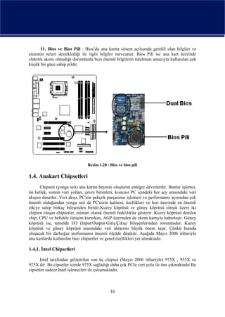 11. Bios ve Bios Pili : Bios’da ana kartta sistem açılışında gerekli olan bilgiler ve
sistemin neleri desteklediği ile ilgili bilgiler mevcuttur. Bios Pili ise ana kart üzerinde
elektrik akımı olmadığı durumlarda bazı önemli bilgilerin tutulması amacıyla kullanılan çok
küçük bir güce sahip pildir.




                                Resim 1.20 : Bios ve bios pili

1.4. Anakart Chipsetleri
      Chipseti (yonga seti) ana kartın beynini oluşturan entegre devrelerdir. Bunlar işlemci,
ön bellek, sistem veri yolları, çevre birimleri, kısacası PC içindeki her şey arasındaki veri
akışını denetler. Veri akışı, PC'nin pekçok parçasının işlemesi ve performansı açısından çok
önemli olduğundan yonga seti de PC'nizin kalitesi, özellikleri ve hızı üzerinde en önemli
etkiye sahip birkaç bileşenden biridir.Kuzey köprüsü ve güney köprüsü olmak üzere iki
chipten oluşan chipsetler, mimari olarak önemli farklılıklar gösterir. Kuzey köprüsü denilen
chip, CPU ve bellekle iletişim kurarken, AGP üzerinden de ekran kartıyla haberleşir. Güney
köprüsü ise, temelde I/O (Input/Output-Giriş/Çıkış) bileşenlerinden sorumludur. Kuzey
köprüsü ve güney köprüsü arasındaki veri aktarımı büyük önem taşır. Çünkü burada
oluşacak bir darboğaz performansı önemli ölçüde düşürür. Aşağıda Mayıs 2006 itibariyle
ana kartlarda kullanılan bazı chipsetler ve genel özellikleri yer almaktadır.

1.4.1. İntel Chipsetleri

      Intel tarafından geliştirilen son üç chipset (Mayıs 2006 itibariyle) 975X , 955X ve
925X dir. Bu cipsetler içinde 975X sağladığı daha çok PCIe veri yolu ile öne çıkmaktadır.Bu
cipsetler sadece İntel işlemcileri ile çalışmaktadır.



                                             16
 