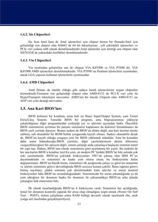 1.4.2. Sis Chipsetleri

       Sis hem Intel hem de Amd işlemcileri için chipset üreten bir firmadır.İntel için
geliştirdiği son chipset olan SiS662 de 64 bit teknolojisini , çift çekirdekli işlemcileri ve
PCIe veri yolunu taM olarak desteklemektedir.Amd işlemciler için ürettiği son chipset olan
SiS761GX de yukarıdaki özellikleri desteklemektedir.

1.4.3. Via Chipsetleri

      Via tarafından geliştirilen son iki chipset VIA K8T900 ve VIA PT890 dir. VIA
K8T900 AMD işlemcileri desteklemektedir. VIA PT890 ise Pentium işlemcilere uyumludur;
ancak LGA yapısını kullanan işlemcilerle uyumsuzdur.

1.4.4. AMD Chipsetleri

      Amd firması da intelde olduğu gibi sadece kendi işlemcilerine uygun chipsetler
üretmektedir.Firmanın son geliştirdiği chipset olan AMD-8132 de PCI-X veri yolu ile
HyperTransport teknolojisi mevcuttur. AMD’nin bir önceki Chipseti olan AMD-8151 ise
AGP veri yolu desteği mevcuttur.

1.5. Ana Kart BIOS’ları
        BIOS kelimesi bir kısaltma, uzun hali ise Basic Input/Output System, yani Temel
Giriş/Çıkış Sistemi. Temelde BIOS bir program, ama bilgisayarımıza yükleyip
çalıştırdığımız diğer programlardan yerleştiği yer ve işlevleri açısından farklı. Öncelikle
BIOS sisteminizin ayrılmaz bir parçası sisteminizi kapatsanız da diskinizi formatlasanız da
BIOS yerli yerinde duruyor. Bunun nedeni de BIOS’un diskte değil; ana kart üzerine monte
edilmiş, salt okunabilir bir ROM bellek yongasında kayıtlı olması. Sadece okunabilir desek
de, BIOS’un kayıtlı olduğu yongaya yeni bir BIOS yüklemek mümkün. Ama bu konudan
daha sonra bahsedeceğiz.BIOS yazılımı, diğer yazılımlarınızın aksine dilerseniz
vazgeçebileceğiniz bir opsiyon değil; sistem çalıştığı anda çalışmaya başlayan sistemin temel
bir yapı taşı. Dahası, BIOS tam olarak sisteminize göre ayarlanmış bir yazılı. Bu nedenle de
her ana kartın BIOS’u kendine özel.En yeni, en modern PC’lerdeki BIOS’lar bile aslında çok
eski yazılımlardır. BIOS’un çekirdek fonksiyonları 1981’de çıkmış olan IBM PC’ye
dayanmaktadır ve sisteminiz ne kadar yeni olursa olsun, bu fonksiyonlar halen
değişmemiştir. BIOS’un büyük kısmı, sisteminizi ilk açtığınızda çalışır ve görevini tamamlar
ve işletim sisteminiz görevi devraldığında BIOS sessizce kenara çekilir. Buna rağmen görevi
bitmiş sayılmaz; çünkü sistemin çok derinlerindeki kimi işlevler ve enerji tasarruf
fonksiyonları hâla BIOS’un sorumluluğundadır. Sisteminizde bir sorun çıkmadığında ya da
yeni taktığınız bir donanım başka bir donanım ile çakışmadıkça BIOS’un arka planda
çalıştığını fark etmezsiniz bile.

      İlk olarak tasarlandığında BIOS’un 4 fonksiyonu vardı: Sisteminiz her açıldığında,
temel bir donanım kontrolü yaparak bir arıza olup olmadığını tespit etmek (Power On Self
Test – POST), sistem çalıştıktan sonra RAM belleği devamlı olarak tazelemek (bu, artık
yonga seti tarafından gerçekleştiriliyor).
                                             17
 