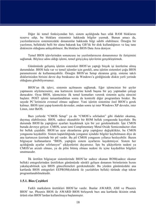 Diğer iki temel fonksiyondan biri, sistem açıldığında bazı ufak RAM bloklarını
rezerve edip, bu bloklara sisteminiz hakkında bilgiler yazmak. Bunun amacı da,
yazılımlarınızın sisteminizdeki donanımlar hakkında bilgi sahibi olabilmesi. Örneğin bir
yazılımın, bellekteki belli bir alana bakarak kaç GB’lık bir disk kullandığınızı ve kaç tane
diskinizin olduğunu anlayabilmesi. Bu bloklara BIOS Data Area deniyor.

      Temel BIOS işlevlerinden sonuncusu ise yazılımlarınızın donanımınız ile iletişimini
sağlamak. Böylece adını aldığı işlemi, temel giriş/çıkış işlevlerini gerçekleştirmek.

       Günümüzde gelişmiş işletim sistemleri BIOS’un yaptığı birçok işi üzerlerine almış
durumdalar. BIOS hala var ve temel işlemler için gerekli, ama işletim sistemleri çoğu BIOS
parametresini de kullanmayabilir. Örneğin BIOS’un Setup ekranına girip, sisteme takılı
disklerinizden birisini devre dışı bıraksanız da Windows’a girdiğinizde diskin yerli yerinde
olduğunu görebiliyorsunuz.

       BIOS’un ilk işlevi, sistemin açılmasını sağlamak. Eğer işlemcinize bir şeyler
yapmasını söylemezseniz, ana kartınızın üzerine kendi başına bir şey yapmadan çalışıp
duracaktır. Oysa BIOS, işlemcinize ilk temel komutları vererek sistemin açılış sürecini
başlatır. POST işlemi tamamlandıktan sonra da kontrolü diğer programlara bırakır. Bu
sayede PC’lerimizin evrensel olması sağlanır. Yani işletim sistemine özel BIOS’a gerek
kalmaz. BIOS işini yapıp kontrolü devreder, ondan sonra işi ister Windows XP devralır, ister
Linux, ister BeOS.

       Bazı yerlerde “CMOS Setup” ya da “CMOS’u sıfırladım” gibi ifadeler okumuş,
duymuş olabilirsiniz. BIOS, sadece okunabilir bir ROM bellek yongasında kayıtlıdır. Bu
durumda BIOS’da yaptığınız ayarları kaydetmek için bir yer gerekmektedir. İşte CMOS
burada devreye giriyor. CMOS, uzun ismi Complimentary Metal Oxide Semiconductor olan
bir bellek çeşididir. BIOS’un ayar ekranlarına girip yaptığınız değişiklikler, bu CMOS
yongasına kaydedilir. Sistem kapatıldığında yonganın içindeki bilgiler kaybolmasın diye de
ana kartınızın üzerinde bir pil vardır. Bu pil CMOS yongasını yıllarca besleyebilir. Bazen
bilgisayar kullananların “BIOS, yaptığım sistem ayarlarını kaydetmiyor. Sistem her
açıldığında ayarlar sıfırlanıyor” şikâyetlerini duyarsınız. İşte bu şikâyetlerin nedeni ya
CMOS’un arızalı olması, ya da pilin bitmiş olması nedeni ile içine kaydedilen bilgileri
unutmasıdır.

       İlk üretilen bilgisayar sistemlerinde BIOS’lar sadece okunan ROM(sadece okunur
bellek) entegrelerinden üretilirken günümüzde sürekli gelişen donanım birimlerinin hızını
yakalayabilmek için BIOS güncellemeleri gerekmektedir. Bu yüzden günümüzdeki ana
kartlarda BIOS entegreleri EEPROM(elektrik ile yazılabilen bellek) türünde olup tekrar
programlanabilmektedir.

1.5.1. Bios Çeşitleri

      Farklı markaların ürettikleri BIOS’lar vardır. Bunlar AWARD, AMI ve Phoenix
BIOS’ tur. Phoenix BIOS ile AWARD BIOS birleşerek bazı ana kartlarda ikisinin ortak
ürünü olan BIOS’lardan kullanılmaya başlanmıştır.

                                            18
 