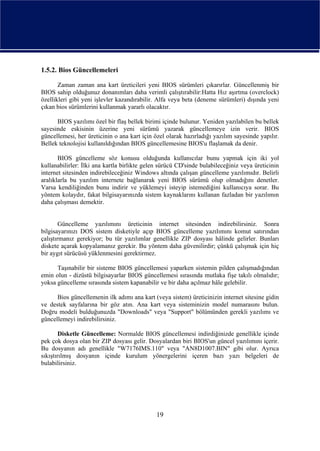 1.5.2. Bios Güncellemeleri

       Zaman zaman ana kart üreticileri yeni BIOS sürümleri çıkarırlar. Güncellenmiş bir
BIOS sahip olduğunuz donanımları daha verimli çalıştırabilir:Hatta Hız aşırtma (overclock)
özellikleri gibi yeni işlevler kazandırabilir. Alfa veya beta (deneme sürümleri) dışında yeni
çıkan bios sürümlerini kullanmak yararlı olacaktır.

      BIOS yazılımı özel bir flaş bellek birimi içinde bulunur. Yeniden yazılabilen bu bellek
sayesinde eskisinin üzerine yeni sürümü yazarak güncellemeye izin verir. BIOS
güncellemesi, her üreticinin o ana kart için özel olarak hazırladığı yazılım sayesinde yapılır.
Bellek teknolojisi kullanıldığından BIOS güncellemesine BIOS'u flaşlamak da denir.

       BIOS güncelleme söz konusu olduğunda kullanıcılar bunu yapmak için iki yol
kullanabilirler: İlki ana kartla birlikte gelen sürücü CD'sinde bulabileceğiniz veya üreticinin
internet sitesinden indirebileceğiniz Windows altında çalışan güncelleme yazılımıdır. Belirli
aralıklarla bu yazılım internete bağlanarak yeni BIOS sürümü olup olmadığını denetler.
Varsa kendiliğinden bunu indirir ve yüklemeyi isteyip istemediğini kullanıcıya sorar. Bu
yöntem kolaydır, fakat bilgisayarınızda sistem kaynaklarını kullanan fazladan bir yazılımın
daha çalışması demektir.


        Güncelleme yazılımını üreticinin internet sitesinden indirebilirsiniz. Sonra
bilgisayarınızı DOS sistem disketiyle açıp BIOS güncelleme yazılımını komut satırından
çalıştırmanız gerekiyor; bu tür yazılımlar genellikle ZIP dosyası hâlinde gelirler. Bunları
diskete açarak kopyalamanız gerekir. Bu yöntem daha güvenilirdir; çünkü çalışmak için hiç
bir aygıt sürücüsü yüklenmesini gerektirmez.

      Taşınabilir bir sisteme BIOS güncellemesi yaparken sistemin pilden çalışmadığından
emin olun - dizüstü bilgisayarlar BIOS güncellemesi sırasında mutlaka fişe takılı olmalıdır;
yoksa güncelleme sırasında sistem kapanabilir ve bir daha açılmaz hâle gelebilir.

      Bios güncellemenin ilk adımı ana kart (veya sistem) üreticinizin internet sitesine gidin
ve destek sayfalarına bir göz atın. Ana kart veya sisteminizin model numarasını bulun.
Doğru modeli bulduğunuzda "Downloads" veya "Support" bölümünden gerekli yazılımı ve
güncellemeyi indirebilirsiniz.

        Disketle Güncelleme: Normalde BIOS güncellemesi indirdiğinizde genellikle içinde
pek çok dosya olan bir ZIP dosyası gelir. Dosyalardan biri BIOS'un güncel yazılımını içerir.
Bu dosyanın adı genellikle "W7176IMS.110" veya "AN8D1007.BIN" gibi olur. Ayrıca
sıkıştırılmış dosyanın içinde kurulum yönergelerini içeren bazı yazı belgeleri de
bulabilirsiniz.




                                              19
 