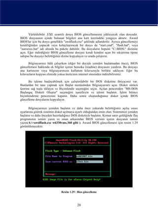Yürütülebilir .EXE uzantılı dosya BIOS güncellemesini yükleyecek olan dosyadır.
BIOS dosyasının içinde bulunan bilgileri ana kart üzerindeki yongaya aktarır. Award
BIOS'lar için bu dosya genellikle "awdflash.exe" şeklinde adlandırılır. Ayrıca güncellemeyi
kendiliğinden yapacak veya kolaylaştıracak bir dosya da "start.cmd", "flash.bat", veya
"autoexec.bat" adı altında bu pakete dahildir. Bu dosyaların hepsini "C:BIOS" dizinine
açın. Eğer indirdiğiniz BIOS güncelleme dosyası kendi kendini açan bir sıkıştırma tipine
sahipse bu dosyayı belirttiğimiz dizine kopyalayın ve orada çalıştırın.

      Bilgisayarınız hâlâ çalışırken (diğer bir deyişle yeniden başlatmadan önce), BIOS
güncellemesi hakkında ek bilgiler içeren benioku (readme) dosyasını yazdırın. Bu dosyayı
ana kartınızın veya bilgisayarınızın kullanım kılavuzuyla birlikte saklayın. Eğer bu
kılavuzların kopyası elinizde yoksa üreticinin internet sitesinden indirebilirsiniz.

      Bu işleme başlayabilmek için çalıştırılabilir bir DOS disketine ihtiyacınız var.
Bunlardan bir tane yapmak için Başlat menüsünden Bilgisayarım'ı açın. Disket sürücü
üzerine sağ tuşla tıklayın ve Biçimlendir seçeneğini seçin. Açılan pencereden "MS-DOS
Başlangıç Disketi Oluştur" seçeneğini işaretleyin ve işlemi başlatın. İşlem bitince
biçimlendirme penceresini kapatın. Daha sonra oluşturduğunuz disket içinde BIOS
güncelleme dosyalarını kopyalayın.

       Bilgisayarınızı yeniden başlatın ve daha önce yukarıda belirttiğimiz açılış sırası
ayarlarına girerek sistemin disket açılmaya ayarlı olduğundan emin olun. Sisteminizi yeniden
başlatın ve daha önceden hazırladığınız DOS disketiyle başlatın. Komut satırı geldiğinde flaş
programının ismini yazın ve onun arkasından BIOS verisini içeren dosyanın ismini
yazın(A:>awdflash.exe w6330vms.360 gibi ). Award BIOS güncellemesi için resim 1.29
görüntülenecektir.




                                Resim 1.29 : Bios güncelleme



                                             20
 