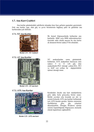 1.7. Ana Kart Çeşitleri
       Ana kartlar günümüzdeki şekillerini almadan önce bazı gelişim aşamaları geçirmiştir.
Eski ana kartlar yapı, ebat güç ve çevre birimlerinin bağlanış şekli ile günümüz ana
kartlarından çok farklıdır.

1.7.1. XT Ana Kartlar
                                              İlk kişisel bilgisayarlarda kullanılan ana
                                              kartlardır. 8086 veya 8088 mikroişlemcileri
                                              üzerinde sabit olarak taşıyan bu ana kartın
                                              ek donanım birimi sadece 8 bit olmalıdır.




          Resim 1.31 : XT Anakart

1.7.2. AT Ana Kartlar
                                              XT anakartlardan sonra günümüzde
                                              kullanılan ATX anakartlara benzeyen ama
                                              sadece 5 ve 12 volt güç alan
                                              anakartlardır.PS/2 desteği yoktur.ISA, PCI
                                              ve AGP veri yolları ile değiştirilebilir
                                              işlemci desteği sunar.




          Resim 1.32 : AT ana kart

1.7.3. ATX Ana Kartlar
                                              Kendinden önceki ana kart standartlarına
                                              göre daha fazla giriş/çıkış birimi sunar.
                                              Bellek yuvaları orta kısımda yer alır ve
                                              erişimi kolaydır.ATX ana kartları kullanmak
                                              için ATX kasalar gerekir. İşletim sisteminin
                                              özelliklerine     göre     güç      yönetimi
                                              düzenlenebilir. Örneğin Windows işletim
                                              sistemi kapatıldığında bilgisayarın otomatik
                                              olarak kapatılması sağlanabilir.


         Resim 1.33 : ATX ana kart


                                            22
 