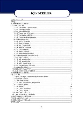 İÇİNDEKİLER

AÇIKLAMALAR ....................................................................................................................ii
GİRİŞ ....................................................................................................................................... 1
ÖĞRENME FAALİYETİ-1 ..................................................................................................... 3
1. ANA KARTLAR ................................................................................................................. 3
   1.1. Ana Kart Nedir, Yapısı Nasıldır? ................................................................................. 3
   1.2. Ana Kartın Çalışması.................................................................................................... 4
   1.3. Ana Kartın Bileşenleri .................................................................................................. 5
        1.3.1.Yonga Seti (Chipset) ................................................................................... 6
        1.3.2 Veri Yolları (BUS) ...................................................................................... 6
        1.3.3. Portlar ve Konnektörler.............................................................................. 9
    1.4. Anakart Chipsetleri ..................................................................................................... 16
        1.4.1. İntel Chipsetleri ........................................................................................ 16
        1.4.2. Sis Chipsetleri .......................................................................................... 17
        1.4.3. Via Chipsetleri.......................................................................................... 17
        1.4.4. AMD Chipsetleri ...................................................................................... 17
    1.5. Ana Kart BIOS’ları..................................................................................................... 17
        1.5.1. Bios Çeşitleri ............................................................................................ 18
        1.5.2. Bios Güncellemeleri................................................................................. 19
    1.6. Anakart Boyutları (Form Factors) .............................................................................. 21
    1.7. Ana Kart Çeşitleri ....................................................................................................... 22
        1.7.1. XT Ana Kartlar......................................................................................... 22
        1.7.2. AT Ana Kartlar......................................................................................... 22
        1.7.3. ATX Ana Kartlar...................................................................................... 22
   1.8. Ana Kart Kullanım Kılavuzu ...................................................................................... 23
   1.9. Anakart Üreticileri ...................................................................................................... 23
   UYGULAMA FAALİYETİ .............................................................................................. 24
   ÖLÇME VE DEĞERLENDİRME .................................................................................... 29
ÖĞRENME FAALİYETİ-2 ................................................................................................... 34
2. KASALAR ......................................................................................................................... 34
   2.1. Statik Elektriğin Zararı ve Topraklamanın Önemi ..................................................... 34
   2.2. Bilgisayar Kasaları...................................................................................................... 34
        2.2.1 Kasa Çeşitleri ............................................................................................ 35
        2.2.2. Kasa İçerisindeki Bağlantılar ................................................................... 37
    2.3. ATX Güç Kaynağı ...................................................................................................... 39
        2.3.1. Yapısı ....................................................................................................... 40
        2.3.2. Çıkış Gerilimleri....................................................................................... 41
        2.3.3. Çıkış Güçleri ............................................................................................ 42
  UYGULAMA FAALİYETİ .............................................................................................. 43
  ÖLÇME VE DEĞERLENDİRME .................................................................................... 44
MODÜL DEĞERLENDİRME .............................................................................................. 46
CEVAP ANAHTARLARI ..................................................................................................... 49
ÖNERİLEN KAYNAKLAR.................................................................................................. 51
KAYNAKÇA ......................................................................................................................... 52

                                                                      i
 