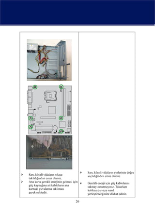 Sarı, köşeli vidaların yerlerinin doğru
Sarı, köşeli vidaların sıkıca              seçildiğinden emin olunuz.
takıldığından emin olunuz.
Ana karta gerekli enerjinin gelmesi için   Gerekli enerji için güç kablolarını
güç kaynağına ait kabloların ana           takmayı unutmayınız. Takarken
karttaki yuvalarına takılması              kabloyu yuvaya nasıl
gerekmektedir.                             yerleştireceğinize dikkat ediniz.

                                      26
 