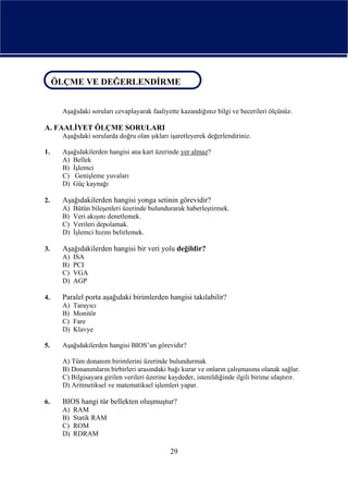 ÖLÇME VE DEĞERLENDİRME
ÖLÇME VE DEĞERLENDİRME

     Aşağıdaki soruları cevaplayarak faaliyette kazandığınız bilgi ve becerileri ölçünüz.

A. FAALİYET ÖLÇME SORULARI
     Aşağıdaki sorularda doğru olan şıkları işaretleyerek değerlendiriniz.

1.   Aşağıdakilerden hangisi ana kart üzerinde yer almaz?
     A) Bellek
     B) İşlemci
     C) Genişleme yuvaları
     D) Güç kaynağı

2.   Aşağıdakilerden hangisi yonga setinin görevidir?
     A)   Bütün bileşenleri üzerinde bulundurarak haberleştirmek.
     B)   Veri akışını denetlemek.
     C)   Verileri depolamak.
     D)   İşlemci hızını belirlemek.

3.   Aşağıdakilerden hangisi bir veri yolu değildir?
     A)   ISA
     B)   PCI
     C)   VGA
     D)   AGP

4.   Paralel porta aşağıdaki birimlerden hangisi takılabilir?
     A)   Tarayıcı
     B)   Monitör
     C)   Fare
     D)   Klavye

5.   Aşağıdakilerden hangisi BIOS’un görevidir?

     A) Tüm donanım birimlerini üzerinde bulundurmak
     B) Donanımların birbirleri arasındaki bağı kurar ve onların çalışmasına olanak sağlar.
     C) Bilgisayara girilen verileri üzerine kaydeder, istenildiğinde ilgili birime ulaştırır.
     D) Aritmetiksel ve matematiksel işlemleri yapar.

6.   BIOS hangi tür bellekten oluşmuştur?
     A)   RAM
     B)   Statik RAM
     C)   ROM
     D)   RDRAM

                                             29
 