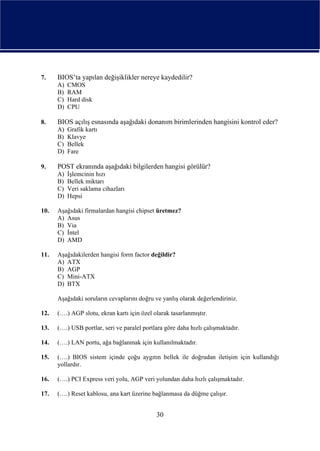 7.    BIOS’ta yapılan değişiklikler nereye kaydedilir?
      A)   CMOS
      B)   RAM
      C)   Hard disk
      D)   CPU

8.    BIOS açılış esnasında aşağıdaki donanım birimlerinden hangisini kontrol eder?
      A)   Grafik kartı
      B)   Klavye
      C)   Bellek
      D)   Fare

9.    POST ekranında aşağıdaki bilgilerden hangisi görülür?
      A)   İşlemcinin hızı
      B)   Bellek miktarı
      C)   Veri saklama cihazları
      D)   Hepsi

10.   Aşağıdaki firmalardan hangisi chipset üretmez?
      A) Asus
      B) Via
      C) İntel
      D) AMD

11.   Aşağıdakilerden hangisi form factor değildir?
      A) ATX
      B) AGP
      C) Mini-ATX
      D) BTX

      Aşağıdaki soruların cevaplarını doğru ve yanlış olarak değerlendiriniz.

12.   (….) AGP slotu, ekran kartı için özel olarak tasarlanmıştır.

13.   (….) USB portlar, seri ve paralel portlara göre daha hızlı çalışmaktadır.

14.   (….) LAN portu, ağa bağlanmak için kullanılmaktadır.

15.   (….) BIOS sistem içinde çoğu aygıtın bellek ile doğrudan iletişim için kullandığı
      yollardır.

16.   (….) PCI Express veri yolu, AGP veri yolundan daha hızlı çalışmaktadır.

17.   (….) Reset kablosu, ana kart üzerine bağlanmasa da düğme çalışır.


                                             30
 
