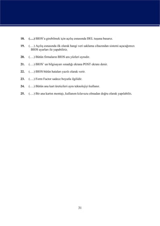 18.   (….) BIOS’a girebilmek için açılış esnasında DEL tuşuna basarız.

19.   (….) Açılış esnasında ilk olarak hangi veri saklama cihazından sistemi açacağımızı
       BIOS ayarları ile yapabiliriz.

20.   (….) Bütün firmaların BIOS ara yüzleri aynıdır.

21.   (….) BIOS’ un bilgisayarı sınadığı ekrana POST ekranı denir.

22.   (….) BIOS bütün hataları yazılı olarak verir.

23.   (….) Form Factor sadece boyutla ilgilidir.

24.   (….) Bütün ana kart üreticileri aynı teknolojiyi kullanır.

25.   (….) Bir ana kartın montajı, kullanım kılavuzu olmadan doğru olarak yapılabilir.




                                              31
 