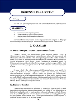ÖĞRENME FAALİYETİ-2

     AMAÇ
                    ÖĞRENME FAALİYETİ-2

      Ana kartı kasa içerisine yerleştirebilecek vida ve kablo bağlantılarını yapabileceksiniz.


   ARAŞTIRMA

             Kasalar hakkında araştırma yapınız.
             Statik elektrik hakkında araştırma yapınız.
             Güç kaynakları hakkında araştırma yapınız.

       Araştırma işlemleri için; internet ortamı, bilgisayar donanım kitapları ve bilgisayar
dergilerinden faydalanabilir, bilgisayar tamir ve montajı yapan firmaları gezebilirsiniz.

                                  2. KASALAR
2.1. Statik Elektriğin Zararı ve Topraklamanın Önemi
       Yürürken ayağınızı yere sürttüğünüzde oluşan sürtünme enerjisi elektrik ile
yüklenmemize yol açar. Durduğunuzda ayakkabılarınızın tabanı sizi yalıtır; ancak hâlâ
bulunduğunuz ortamdan farklı bir voltaj potansiyeli taşıyorsunuzdur. Herkes mutlaka bir
metale, başka kişiye vb. dokunduğunda bu elektrik geçişini hissetmiştir. Özellikle de plastik
kaplama döşemelerde kalın kauçuk tabanlı ayakkabılarla dolaştıktan sonra. Bu
elektromanyetik olayın elektronik bileşenler üzerinde çok tehlikeli sonuçları olabilir. Statik
boşalma sırasındaki akım, çok yüksek olmasa da voltaj farkı anlık olarak onbinlerce volta
çıkabilir.

        Bu kadar yüksek voltaj bellek yongaları gibi bileşenlere kolayca zarar verebilir. Bu
yüzden işe başlamadan önce yapmanız gereken en önemli şey, kendinizi
topraklamaktır.Ayrıca bilgisayar       mutlaka topraklı bir prizden güç almalıdır.Çünkü
bilgisayar çalışırken de hareketli parçalar(fanlar) nedeni ile statik elektrik oluşabilir.Toprak
hattı statik elektrik boşalmasını sağlayacaktır. Vücudumuzdaki statik elektriği boşaltmak için
herhangi bir bilgisayar bileşenine dokunmadan önce bir metale (kalorifer veya PC kasası)
dokunun. Bu, sizi gerekli şekilde topraklayacaktır.

2.2. Bilgisayar Kasaları
       Kasa bilgisayar bileşenlerini bir arada tutan ve gerekli gücü sağlayan plastik ve metal
bileşiminden oluşan kutudur. Kasa denilince akla tek renk sıradan bir kutu anlamı çıkmıyor.
Günümüzde kasalar teknolojik ve estetik görünüm anlamında fazlaca gelişmişlerdir. İçi neon
lamba ile aydınlatılmış kasalara rastlamak bugünlerde mümkün. Kasanın dış görünümü göz
zevkiniz açısından önemli olabilir; ancak kasanın görünümüne verilen önemin soğutma ve
yeterli güç sağlama konularına da verilmesi gerekir.
                                              34
 