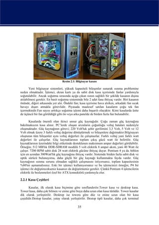 Resim 2.1: Bilgisayar kasası

       Yeni bilgisayar sistemleri, yüksek kapasiteli bileşenler sunarak ısınma problemine
neden olmaktadır. İşlemci, ekran kartı ya da sabit disk kasa içerisinde fanlar yardımıyla
soğutulabilir. Ancak soğutma sırasında açığa çıkan ısının sağlıklı bir şekilde kasanın dışına
atılabilmesi gerekir. En basit soğutma sisteminde bile 2 adet fana ihtiyaç vardır. Biri kasanın
önünde, diğeri arkasında yer alır. Öndeki fan; kasa içerisine hava alırken, arkadaki fan sıcak
havayı dışarı atmakla görevlidir. Piyasada maalesef satılan kasaların çoğu tek fan
içermektedir.Fan sayısı arttıkça soğutma işlemi daha başarılı olacaktır. Kimi kasalarda üstte
de üçüncü bir fan görüldüğü gibi ön veya arka panelde de birden fazla fan bulunabilir.

        Kasalarda önemli olan ikinci unsur güç kaynağıdır. Çoğu zaman güç kaynağına
bakılmaksızın kasa alınır. PC’lerde oluşan arızaların çoğunluğu voltaj hataları nedeniyle
oluşmaktadır. Güç kaynağının görevi; 220 Volt'luk şehir gerilimini 3,3 Volt, 5 Volt ve 12
Volt olmak üzere 3 farklı voltaj değerine dönüştürmek ve bileşenlere dağıtmaktır.Bilgisayarı
oluşturan tüm bileşenler aynı voltaj değerleri ile çalışmazlar. Farklı voltaj yani farklı watt
değerleri ile çalışırlar. Güç kaynaklarının toplam çıkış gücü watt ile belirtilir. Güç
kaynaklarının üzerindeki bilgi etiketinde desteklenen maksimum amper değerleri görülebilir.
Örneğin; 512 MB'lık DDR-SDRAM modülü 5 volt elektrik 8 amper akım, yani 40 Watt ile
çalışır. 7200 RPM sabit disk 28 watt elektrik gücüne ihtiyaç duyar. Pentium 4 ya da Athlon
için en azından 300Watt'lık güç kaynağına ihtiyaç vardır. Sistemde birden fazla sabit disk ve
optik sürücü bulunuyorsa, daha güçlü bir güç kaynağı kullanmakta fayda vardır. Güç
kaynağının ısınma sorunu olmadan sağlıklı çalışmasını istiyorsanız, toplam kapasitesinin
%80'ini aşmamalısınız. Eski bir işlemci kullanıyorsanız ve bu işlemcinizi örneğin; P4 bir
işlemci ile değiştirecekseniz kasanızı da değiştirmeniz gerekir. Çünkü Pentium 4 işlemcilerin
elektrik ile beslenmeleri özel bir ATX konnektörü yardımıyla olur.

2.2.1 Kasa Çeşitleri

       Kasalar, ilk olarak kasa biçimine göre sınıflandırılır.Tower kasa ve desktop kasa.
Tower kasa, daha çok bilinen ve enine göre boyu daha uzun olan kasa türüdür. Tower kasalar
dik olarak yerleştirilir. Desktop ise towera göre düz ve enine uzun olan bir kasa
çeşididir.Destop kasalar, yatay olarak yerleştirilir. Destop tipli kasalar, daha çok terminal

                                              35
 