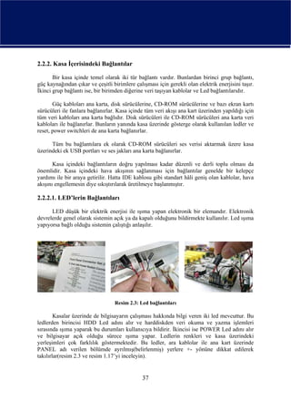 2.2.2. Kasa İçerisindeki Bağlantılar

       Bir kasa içinde temel olarak iki tür bağlantı vardır. Bunlardan birinci grup bağlantı,
güç kaynağından çıkar ve çeşitli birimlere çalışması için gerekli olan elektrik enerjisini taşır.
İkinci grup bağlantı ise, bir birimden diğerine veri taşıyan kablolar ve Led bağlantılarıdır.

       Güç kabloları ana karta, disk sürücülerine, CD-ROM sürücülerine ve bazı ekran kartı
sürücüleri ile fanlara bağlanırlar. Kasa içinde tüm veri akışı ana kart üzerinden yapıldığı için
tüm veri kabloları ana karta bağlıdır. Disk sürücüleri ile CD-ROM sürücüleri ana karta veri
kabloları ile bağlanırlar. Bunların yanında kasa üzerinde gösterge olarak kullanılan ledler ve
reset, power switchleri de ana karta bağlanırlar.

      Tüm bu bağlantılara ek olarak CD-ROM sürücüleri ses verisi aktarmak üzere kasa
üzerindeki ek USB portları ve ses jakları ana karta bağlanırlar.

       Kasa içindeki bağlantıların doğru yapılması kadar düzenli ve derli toplu olması da
önemlidir. Kasa içindeki hava akışının sağlanması için bağlantılar genelde bir kelepçe
yardımı ile bir araya getirilir. Hatta IDE kablosu gibi standart hâli geniş olan kablolar, hava
akışını engellemesin diye sıkıştırılarak üretilmeye başlanmıştır.

2.2.2.1. LED’lerin Bağlantıları

      LED düşük bir elektrik enerjisi ile ışıma yapan elektronik bir elemandır. Elektronik
devrelerde genel olarak sistemin açık ya da kapalı olduğunu bildirmekte kullanılır. Led ışıma
yapıyorsa bağlı olduğu sistemin çalıştığı anlaşılır.




                                  Resim 2.3: Led bağlantıları

        Kasalar üzerinde de bilgisayarın çalışması hakkında bilgi veren iki led mevcuttur. Bu
ledlerden birincisi HDD Led adını alır ve harddiskden veri okuma ve yazma işlemleri
sırasında ışıma yaparak bu durumları kullanıcıya bildirir. İkincisi ise POWER Led adını alır
ve bilgisayar açık olduğu sürece ışıma yapar. Ledlerin renkleri ve kasa üzerindeki
yerleşimleri çok farklılık göstermektedir. Bu ledler, ara kablolar ile ana kart üzerinde
PANEL adı verilen bölümde ayrılmış(belirlenmiş) yerlere +- yönüne dikkat edilerek
takılırlar(resim 2.3 ve resim 1.17’yi inceleyin).


                                               37
 