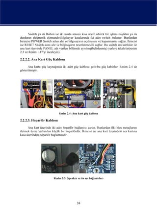 Switch ya da Button ise iki nokta arasını kısa devre ederek bir işlemi başlatan ya da
durduran elektronik elemandır.Bilgisayar kasalarında iki adet switch bulunur. Bunlardan
birincisi POWER Switch adını alır ve bilgisayarın açılmasını ve kapanmasını sağlar. İkincisi
ise RESET Switch asını alır ve bilgisayarın resetlenmesini sağlar. Bu switch ara kablolar ile
ana kart üzerinde PANEL adı verilen bölümde ayrılmış(belirlenmiş) yerlere takılırlar(resim
2.3 ve Resim 1.17’yi inceleyin).

2.2.2.2. Ana Kart Güç Kablosu

      Ana karta güç kaynağında iki adet güç kablosu gelir.bu güç kabloları Resim 2.4 de
gösterilmiştir.




                              Resim 2.4: Ana kart güç kablosu

2.2.2.3. Hoparlör Kablosu

      Ana kart üzerinde iki adet hoparlör bağlantısı vardır. Bunlardan ilki bios mesajlarını
iletmek üzere kullanılan küçük bir hoparlördür. İkincisi ise ana kart üzerindeki ses kartına
kasa üzerinden hoparlör bağlantısıdır.




                          Resim 2.5: Speaker ve ön ses bağlantıları




                                             38
 