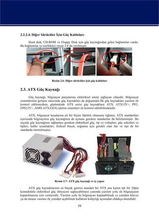 2.2.2.4. Diğer Sürücüler İçin Güç Kabloları

     Hard disk, CD-ROM ve Floppy Disk için güç kaynağından gelen bağlantılar vardır.
Bu bağlantılar ve özellikleri resim 2.6’da verilmiştir.




                        Resim 2.6: Diğer sürücüler için güç kabloları


2.3. ATX Güç Kaynağı
      Güç kaynağı, bilgisayar parçalarına elektriksel enerji sağlayan cihazdır. Bilgisayar
sistemlerinin gelişim sürecinde güç kaynakları da değişmiştir.İlk güç kaynakları yazılım ile
kontrol edilemezken; günümüzde ATX serisi güç kaynakları( ATX, ATX12V+, PFC,
EPS12V+ ,AMD ATX/GES) işletim sistemleri ile kontrol edilebilmektedir.

        ATX, bilgisayar kasalarına ait bir biçim faktörü olmasına rağmen, ATX standartları
içerisinde bilgisayarın güç kaynağının da uyması gereken standartlar da belirlenmiştir. Bu
sayede güç kaynağının sağlaması gereken elektriksel güç, tip ve voltajları, güç soketleri ve
tipleri, kablo uzunlukları, fiziksel boyut, soğutma için gerekli olan fan ve tipi de bir
standarda oturtulmuştur.




                          Resim 2.7: ATX güç kaynağı ve iç yapısı

      ATX güç kaynaklarının en büyük getirisi standart bir ATX ana kartın tek bir 20pin
konnektörle elektriksel güç ihtiyacını sağlayabilmesi yanında yazılım yolu ile bilgisayarın
kapatılmasına izin vermesidir. Yazılım yolu ile bilgisayarı kapatabilmek ve yeniden klavye
ya da mouse vasıtası ile yeniden açabilmek kullanım kolaylığı açısından oldukça önemlidir.

                                             39
 