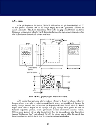 2.3.1. Yapısı

      ATX güç kaynakları ile birlikte 20-Pin’de birleştirilen ana güç konnektörüyle +/-5V
ve 12V yanında sağlanan 3.3V ile bu voltaja ihtiyaç duyan PCI genişleme kartlarına da
destek verilmiştir. ATX Form-Factor'ünde 20pin’lik bu ana güç konnektörünün ana kartın
köşelerine ve işlemciye yakın bir yerde konumlandırılması tavsiye edilerek işlemciye olan
güç girdisinin maksimum temiz olması amaçlanır.




                    Resim 2.8: ATX güç kaynağının fiziksel standartları

      ATX standartları içerisinde güç kaynağının işlemci ve RAM yuvalarına yakın bir
konuma alınıp, ayrıca güç kaynağı üzerindeki fan ile sistem içerisindeki sıcak havanın da
emilip dışarıya atılması amaçlandığından güç kaynağındaki fanın önemi büyüktür. Kendi
başına zaten oldukça büyük bir ısı kaynağı olan güç kaynağı ancak yeterli bir fan ile
kendisini soğutmak yanında, sistem içerisindeki havanın emilmesine yardımcı olabilir.
Bilgisayarınız çalıştığı sürece güç kaynağınızın fanı da çalışacağından güç kaynağının
fanının “Ballbearing Fan” yani rulmanlı (bilyeli) fan olması tavsiye edilir. Bu sayede fan
hem çok daha uzun ömürlü olacak hem de çok daha sessiz çalışabilecektir.



                                            40
 