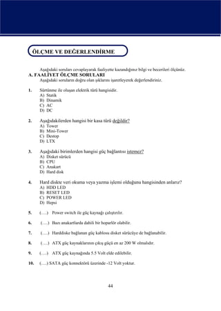 ÖLÇME VE DEĞERLENDİRME
ÖLÇME VE DEĞERLENDİRME

      Aşağıdaki soruları cevaplayarak faaliyette kazandığınız bilgi ve becerileri ölçünüz.
A. FAALİYET ÖLÇME SORULARI
      Aşağıdaki soruların doğru olan şıklarını işaretleyerek değerlendiriniz.

1.    Sürtünme ile oluşan elektrik türü hangisidir.
      A) Statik
      B) Dinamik
      C) AC
      D) DC

2.    Aşağıdakilerden hangisi bir kasa türü değildir?
      A)   Tower
      B)   Mini-Tower
      C)   Destop
      D)   LTX

3.    Aşağıdaki birimlerden hangisi güç bağlantısı istemez?
      A)   Disket sürücü
      B)   CPU
      C)   Anakart
      D)   Hard disk

4.    Hard diskte veri okuma veya yazma işlemi olduğunu hangisinden anlarız?
      A)   HDD LED
      B)   RESET LED
      C)   POWER LED
      D)   Hepsi

5.    (….) Power switch ile güç kaynağı çalıştırılır.

6.    (….) Bazı anakartlarda dahili bir hoparlör olabilir.

7.    (….) Harddiske bağlanan güç kablosu disket sürücüye de bağlanabilir.

8.    (….) ATX güç kaynaklarının çıkış güçü en az 200 W olmalıdır.

9.    (….) ATX güç kaynağında 5.5 Volt elde edilebilir.

10.   (….) SATA güç konnektörü üzerinde -12 Volt yoktur.




                                             44
 