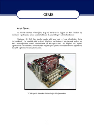 GİRİŞ

                                        GİRİŞ
      Sevgili Öğrenci,

     Bu modül sonunda edineceğiniz bilgi ve beceriler ile uygun ana kart seçimini ve
montajını yapabilecek; ayrıca kasalar hakkında da yeterli bilgiye sahip olacaksınız.

       Bilgisayar ile ilgili her alanda olduğu gibi ana kart ve kasa teknolojileri hızla
ilerlemektedir. Bu modülde elde ettiğiniz bilgilerle bu ilerlemeyi yakalayarak anakart ve
kasa teknolojilerinin temel standartlarını da kavrayacaksınız. Bu bilgiler, siz değerli
öğrencilerin kendi mesleki alanlarında bu bilgileri yerli yerince kullanmalarını ve öğrenmede
kolaylık sağlamalarını amaçlamaktadır.




                    PCI Express ekran kartları ve bağlı olduğu ana kart




                                             1
 