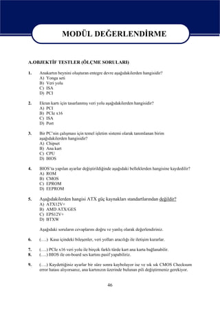 MODÜL DEĞERLENDİRME

                MODÜL DEĞERLENDİRME
A.OBJEKTİF TESTLER (ÖLÇME SORULARI)

1.   Anakartın beynini oluşturan entegre devre aşağıdakilerden hangisidir?
     A) Yonga seti
     B) Veri yolu
     C) ISA
     D) PCI

2.   Ekran kartı için tasarlanmış veri yolu aşağıdakilerden hangisidir?
     A) PCI
     B) PCIe x16
     C) ISA
     D) Port

3.   Bir PC’nin çalışması için temel işletim sistemi olarak tanımlanan birim
     aşağıdakilerden hangisidir?
     A) Chipset
     B) Ana kart
     C) CPU
     D) BIOS

4.   BIOS’ta yapılan ayarlar değiştirildiğinde aşağıdaki belleklerden hangisine kaydedilir?
     A) ROM
     B) CMOS
     C) EPROM
     D) EEPROM

5.   Aşağıdakilerden hangisi ATX güç kaynakları standartlarından değildir?
     A)   ATX12V+
     B)   AMD ATX/GES
     C)   EPS12V+
     D)   BTXW

     Aşağıdaki soruların cevaplarını doğru ve yanlış olarak değerlendiriniz.

6.   (….) Kasa içindeki bileşenler, veri yolları aracılığı ile iletişim kurarlar.

7.   (….) PCIe x16 veri yolu ile birçok farklı türde kart ana karta bağlanabilir.
8.   (….) BIOS ile on-board ses kartını pasif yapabiliriz.

9.   (….) Kaydettiğiniz ayarlar bir süre sonra kayboluyor ise ve sık sık CMOS Checksum
     error hatası alıyorsanız, ana kartınızın üzerinde bulunan pili değiştirmeniz gerekiyor.


                                              46
 