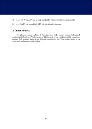 10.   (….) 450 W bir ATX güç kaynağı standart bir bilgisayar sistemi için yetersizdir.

11.   (….) SATA güç konnektörü ATX güç kaynağında bulunmaz.


DEĞERLENDİRME

      Cevaplarınızı cevap anahtarı ile karşılaştırınız. Doğru cevap sayınızı belirleyerek
kendinizi değerlendiriniz. Yanlış cevap verdiğiniz ya da cevap verirken tereddüt yaşadığınız
sorularla ilgili konuları faaliyete geri dönerek tekrar inceleyiniz. Tüm sorulara doğru cevap
verdiyseniz performans testine geçiniz.




                                             47
 