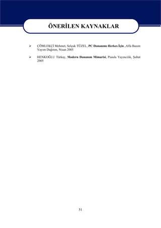 ÖNERİLEN KAYNAKLAR
     ÖNERİLEN KAYNAKLAR
ÇÖMLEKÇİ Mehmet, Selçuk TÜZEL, PC Donanımı Herkes İçin ,Alfa Basım
Yayım Dağıtım, Nisan 2005

HENKOĞLU Türkay, Modern Donanım Mimarisi, Pusula Yayıncılık, Şubat
2005




                          51
 