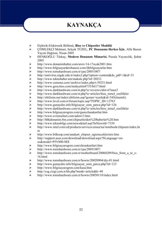 KAYNAKÇA

                   KAYNAKÇA
Elektrik-Elektronik Bölümü, Bios ve Chipsetler Modülü
ÇÖMLEKÇİ Mehmet, Selçuk TÜZEL, PC Donanımı Herkes İçin ,Alfa Basım
Yayım Dağıtım, Nisan 2005
HENKOĞLU Türkay, Modern Donanım Mimarisi, Pusula Yayıncılık, Şubat
2005
http://www.donanimhaber.com/arsiv/14-17ocak2001.htm
http://www.bilgisayardershanesi.com/ilkbilgisayarlar.htm
http://www.tomshardware.com.tr/cpu/20051007/
http://antivirus.nigde.edu.tr/index2.php?option=content&do_pdf=1&id=31
http://www.teknohaber.net/makale.php?id=20211
http://www.ozmena.com//archive/index.php/t-39231.html
http://www.geocities.com/muhyettin4735/bil17.html
http://www.darkhardware.com/st.php?u=reviews/abit-it7max2
http://www.darkhardware.com/st.php?u=articles/bios_temel_ozellikler
http://ebilisim.net/index/ebilisim.asp?goster=icerik&id=545(önemli)
http://www.level.com.tr/forum/topic.asp?TOPIC_ID=12763
http://www.gunaydin.info/bilgisayar_oem_parca.php?id=126
http://www.darkhardware.com/st.php?u=articles/bios_temel_ozellikler
http://www.bilgisayarogren.com/guncelanakartlar.htm
http://www.evrenselnet.com/adim13.htm
http://hbkdonanim.8m.com/chipsetlerden%20haberler%20.htm
http://www.teknobilgi.com/newsdetail.asp?InNewsId=7154
http://www.intel.com/cd/products/services/emea/tur/notebook/chipsets/index.ht
m
http://www.bilkoop.com/anakart_chipset_ogrenecekleriniz.htm
http://support.asus.com/download/download.aspx?SLanguage=en-
us&model=P5V800-MX
http://www.bilgisayarogren.com/ekrankartlari.htm
http://www.tomshardware.com.tr/cpu/20051007/
http://www.tomshardware.com.tr/motherboard/20060209/bios_from_a_to_z-
16.html
http://www.tomshardware.com.tr/howto/20020904/diy-01.html
http://www.gunaydin.info/bilgisayar_oem_parca.php?id=123
http://www.bilgisayarogren.com/kasa.htm
http://csg.cizgi.com.tr/kb.php?mode=article&k=48
http://www.tomshardware.com.tr/howto/20050110/index.html




                               52
 