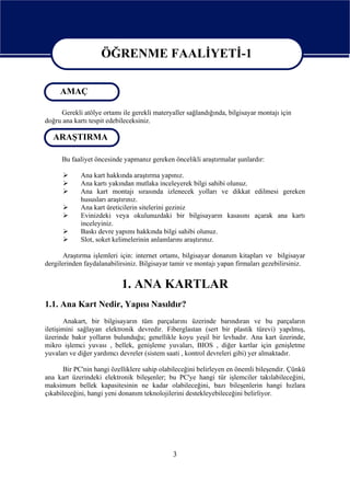 ÖĞRENME FAALİYETİ-1

                   ÖĞRENME FAALİYETİ-1
     AMAÇ

     Gerekli atölye ortamı ile gerekli materyaller sağlandığında, bilgisayar montajı için
doğru ana kartı tespit edebileceksiniz.

  ARAŞTIRMA

      Bu faaliyet öncesinde yapmanız gereken öncelikli araştırmalar şunlardır:

            Ana kart hakkında araştırma yapınız.
            Ana kartı yakından mutlaka inceleyerek bilgi sahibi olunuz.
            Ana kart montajı sırasında izlenecek yolları ve dikkat edilmesi gereken
            hususları araştırınız.
            Ana kart üreticilerin sitelerini geziniz
            Evinizdeki veya okulunuzdaki bir bilgisayarın kasasını açarak ana kartı
            inceleyiniz.
            Baskı devre yapımı hakkında bilgi sahibi olunuz.
            Slot, soket kelimelerinin anlamlarını araştırınız.

       Araştırma işlemleri için: internet ortamı, bilgisayar donanım kitapları ve bilgisayar
dergilerinden faydalanabilirsiniz. Bilgisayar tamir ve montajı yapan firmaları gezebilirsiniz.


                           1. ANA KARTLAR
1.1. Ana Kart Nedir, Yapısı Nasıldır?
       Anakart, bir bilgisayarın tüm parçalarını üzerinde barındıran ve bu parçaların
iletişimini sağlayan elektronik devredir. Fiberglastan (sert bir plastik türevi) yapılmış,
üzerinde bakır yolların bulunduğu; genellikle koyu yeşil bir levhadır. Ana kart üzerinde,
mikro işlemci yuvası , bellek, genişleme yuvaları, BIOS , diğer kartlar için genişletme
yuvaları ve diğer yardımcı devreler (sistem saati , kontrol devreleri gibi) yer almaktadır.

       Bir PC'nin hangi özelliklere sahip olabileceğini belirleyen en önemli bileşendir. Çünkü
ana kart üzerindeki elektronik bileşenler; bu PC'ye hangi tür işlemciler takılabileceğini,
maksimum bellek kapasitesinin ne kadar olabileceğini, bazı bileşenlerin hangi hızlara
çıkabileceğini, hangi yeni donanım teknolojilerini destekleyebileceğini belirliyor.




                                              3
 