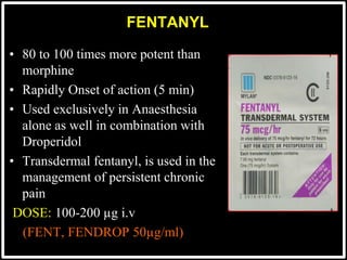 FENTANYL
• 80 to 100 times more potent than
morphine
• Rapidly Onset of action (5 min)
• Used exclusively in Anaesthesia
alone as well in combination with
Droperidol
• Transdermal fentanyl, is used in the
management of persistent chronic
pain
DOSE: 100-200 µg i.v
(FENT, FENDROP 50µg/ml)
 