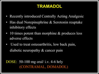 TRAMADOL
• Recently introduced Centrally Acting Analgesic
• Has dual Norepinephrine & Serotonin reuptake
inhibitory effects
• 10 times potent than morphine & produces less
adverse effects
• Used to treat osteoarthritis, low back pain,
diabetic neuropathy & cancer pain
DOSE: 50-100 mg oral/ i.v. 4-6 hrly
(CONTRAMAL, DOMADOL)
 