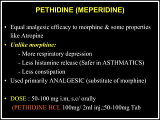 PETHIDINE (MEPERIDINE)
• Equal analgesic efficacy to morphine & some properties
like Atropine
• Unlike morphine:
- More respiratory depression
- Less histamine release (Safer in ASTHMATICS)
- Less constipation
• Used primarily ANALGESIC (substitute of morphine)
• DOSE : 50-100 mg i.m, s.c/ orally
(PETHIDINE HCL 100mg/ 2ml inj.;50-100mg Tab
 