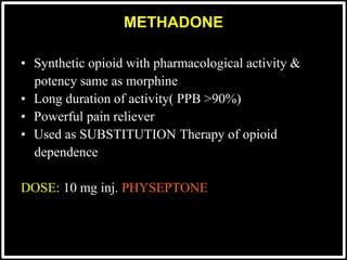 • Synthetic opioid with pharmacological activity &
potency same as morphine
• Long duration of activity( PPB >90%)
• Powerful pain reliever
• Used as SUBSTITUTION Therapy of opioid
dependence
DOSE: 10 mg inj. PHYSEPTONE
METHADONE
 