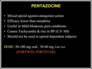 PENTAZOCINE
• Mixed opioid agonist-antagonist action
• Efficacy lower than morphine
• Useful in Mild-Moderate pain conditions
• Causes Tachycardia & rise in BP (C/I- MI)
• Should not be used in opioid dependent subjects
DOSE: 50-100 mg oral , 30-60 mg i.m /s.c
(FORTWIN, FORTSTAR)
 