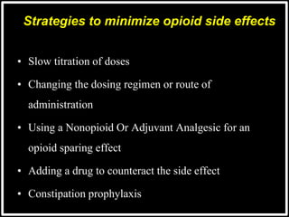 Strategies to minimize opioid side effects
• Slow titration of doses
• Changing the dosing regimen or route of
administration
• Using a Nonopioid Or Adjuvant Analgesic for an
opioid sparing effect
• Adding a drug to counteract the side effect
• Constipation prophylaxis
 