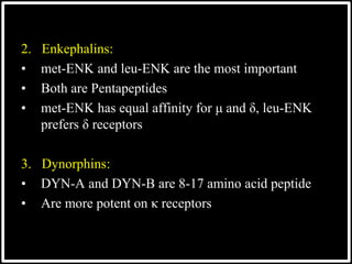 2. Enkephalins:
• met-ENK and leu-ENK are the most important
• Both are Pentapeptides
• met-ENK has equal affinity for μ and δ, leu-ENK
prefers δ receptors
3. Dynorphins:
• DYN-A and DYN-B are 8-17 amino acid peptide
• Are more potent on κ receptors
 